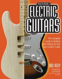 HOW TO BUILD ELECTRIC GUITARS THE COMPLETE GUIDE TO BUILDING AND SETTING UP YOUR OWN CUSTOM GUITAR
